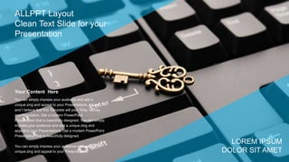 You can simply impress your audience and add a
unique zing and appeal to your Presentations. I hope
and I believe that this Template will your Time, Money
and Reputation. Get a modern PowerPoint
Presentation that is beautifully designed. You can simply
impress your audience and add a unique zing and
appeal to your Presentations. Get a modern PowerPoint
Presentation that is beautifully designed.
You can simply impress your audience and add a
unique zing and appeal to your Presentations.
Your Content Here
ALLPPT Layout
Clean Text Slide for your
Presentation
LOREM IPSUM
DOLOR SIT AMET
 