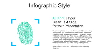 Infographic Style
ALLPPT Layout
Clean Text Slide
for your Presentation
You can simply impress your audience and add a unique zing
and appeal to your Presentations. Get a modern PowerPoint
Presentation that is beautifully designed. I hope and I believe
that this Template will your Time, Money and Reputation. You
can simply impress your audience and add a unique zing and
appeal to your Presentations. Get a modern PowerPoint
Presentation that is beautifully designed. I hope and I believe
that this Template will your Time, Money and Reputation.
Get a modern PowerPoint Presentation that is beautifully
designed.
 