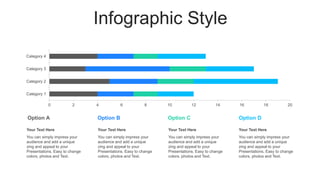 Infographic Style
0 2 4 6 8 10 12 14 16 18 20
Category 1
Category 2
Category 3
Category 4
You can simply impress your
audience and add a unique
zing and appeal to your
Presentations. Easy to change
colors, photos and Text.
Your Text Here
You can simply impress your
audience and add a unique
zing and appeal to your
Presentations. Easy to change
colors, photos and Text.
Your Text Here
You can simply impress your
audience and add a unique
zing and appeal to your
Presentations. Easy to change
colors, photos and Text.
Your Text Here
You can simply impress your
audience and add a unique
zing and appeal to your
Presentations. Easy to change
colors, photos and Text.
Your Text Here
Option D
Option C
Option B
Option A
 