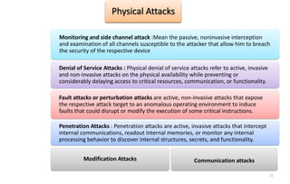 11
Physical Attacks
Monitoring and side channel attack :Mean the passive, noninvasive interception
and examination of all channels susceptible to the attacker that allow him to breach
the security of the respective device
Denial of Service Attacks : Physical denial of service attacks refer to active, invasive
and non-invasive attacks on the physical availability while preventing or
considerably delaying access to critical resources, communication, or functionality.
Fault attacks or perturbation attacks are active, non-invasive attacks that expose
the respective attack target to an anomalous operating environment to induce
faults that could disrupt or modify the execution of some critical instructions.
Penetration Attacks : Penetration attacks are active, invasive attacks that intercept
internal communications, readout internal memories, or monitor any internal
processing behavior to discover internal structures, secrets, and functionality.
Modification Attacks Communication attacks
 