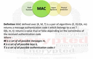 Hash
function MAC Digital
signature
Physical
protection
Definition MAC defined over (K, M, T) is a pair of algorithms (E, D):E(k, m):
returns a message authentication code t which belongs to a set T
D(k, m, t): returns a value true or false depending on the correctness of
the received authentication code
Where :
M is a set of all possible messages m,
K is a set of all possible keys k,
T is a set of all possible authentication codes t
 