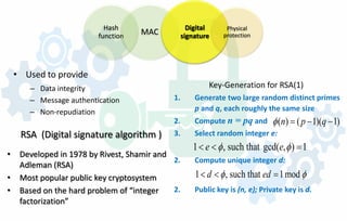 Hash
function MAC
Digital
signature
Physical
protection
• Used to provide
– Data integrity
– Message authentication
– Non-repudiation
RSA (Digital signature algorithm )
• Developed in 1978 by Rivest, Shamir and
Adleman (RSA)
• Most popular public key cryptosystem
• Based on the hard problem of “integer
factorization”
Key-Generation for RSA(1)
1. Generate two large random distinct primes
p and q, each roughly the same size
2. Compute n = pq and
3. Select random integer e:
2. Compute unique integer d:
2. Public key is (n, e); Private key is d.
( ) ( 1)( 1)n p qφ = − −
1 , such that gcd( , ) 1e eφ φ< < =
1 , such that 1modd edφ φ< < =
 
