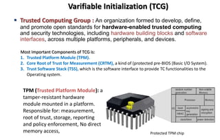 Varifiable Initialization (TCG)
 Trusted Computing Group : An organization formed to develop, define,
and promote open standards for hardware-enabled trusted computing
and security technologies, including hardware building blocks and software
interfaces, across multiple platforms, peripherals, and devices.
Most Important Components of TCG is:
1. Trusted Platform Module (TPM).
2. Core Root of Trust for Measurement (CRTM), a kind of (protected pre-BIOS (Basic I/O System).
3. Trust Software Stack (TSS), which is the software interface to provide TC functionalities to the
Operating system.
TPM (Trusted Platform Module): a
tamper-resistant hardware
module mounted in a platform.
Responsible for: measurement,
root of trust, storage, reporting
and policy enforcement, No direct
memory access, Protected TPM chip
 