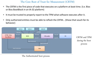 The Core Root of Trust for Measurement (CRTM)
• The CRTM is the first piece of code that executes on a platform at boot time. (I.e. Bios
or Bios BootBlock in an IA-32 platform)
• It must be trusted to properly report to the TPM what software executes after it.
• Only authorized entities must be able to reflash the CRTM… (those that vouch for its
behavior)
The Authenticated boot process
CRTM and TPM
during the boot
process
 