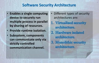 Software Security Architecture
• Enables a single computing
device to securely run
multiple process in parallel
by sharing of resources.
• Provide runtime isolation.
• Subsystem, components
can communicate only via
strictly controlled
communication channel.
• Different types of security
architectures are:
1. Virtualized security
architecture.
2. Hardware isolated
architecture.
3. Monolithic security
architecture.
34
 