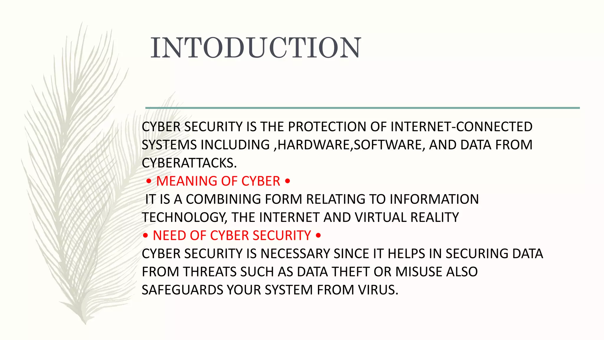 INTODUCTION
CYBER SECURITY IS THE PROTECTION OF INTERNET-CONNECTED
SYSTEMS INCLUDING ,HARDWARE,SOFTWARE, AND DATA FROM
CYBERATTACKS.
• MEANING OF CYBER •
IT IS A COMBINING FORM RELATING TO INFORMATION
TECHNOLOGY, THE INTERNET AND VIRTUAL REALITY
• NEED OF CYBER SECURITY •
CYBER SECURITY IS NECESSARY SINCE IT HELPS IN SECURING DATA
FROM THREATS SUCH AS DATA THEFT OR MISUSE ALSO
SAFEGUARDS YOUR SYSTEM FROM VIRUS.
 