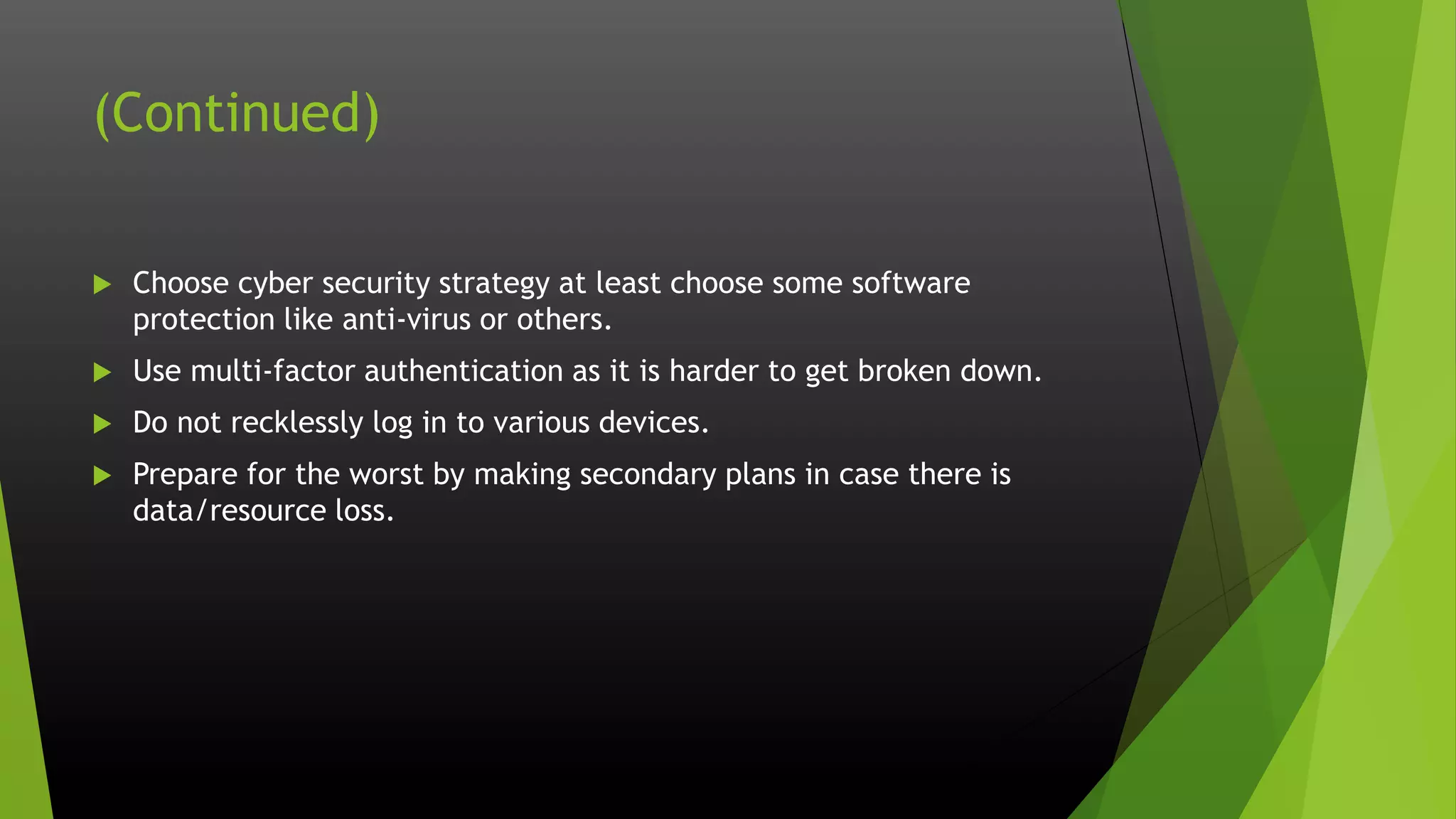 (Continued)
 Choose cyber security strategy at least choose some software
protection like anti-virus or others.
 Use multi-factor authentication as it is harder to get broken down.
 Do not recklessly log in to various devices.
 Prepare for the worst by making secondary plans in case there is
data/resource loss.
 