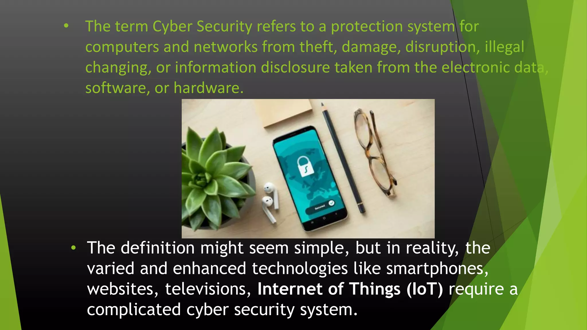 • The term Cyber Security refers to a protection system for
computers and networks from theft, damage, disruption, illegal
changing, or information disclosure taken from the electronic data,
software, or hardware.
• The definition might seem simple, but in reality, the
varied and enhanced technologies like smartphones,
websites, televisions, Internet of Things (IoT) require a
complicated cyber security system.
 