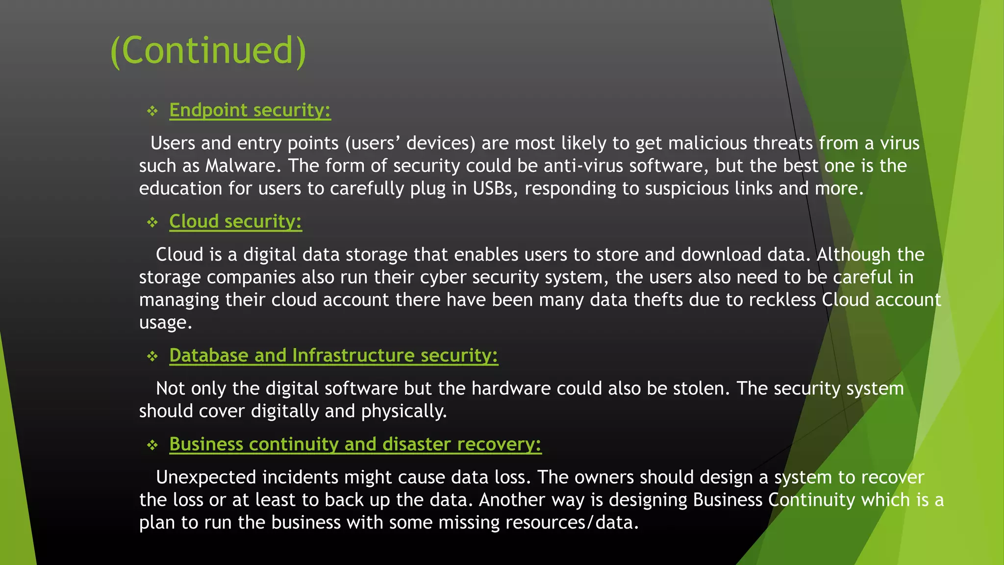 (Continued)
 Endpoint security:
Users and entry points (users’ devices) are most likely to get malicious threats from a virus
such as Malware. The form of security could be anti-virus software, but the best one is the
education for users to carefully plug in USBs, responding to suspicious links and more.
 Cloud security:
Cloud is a digital data storage that enables users to store and download data. Although the
storage companies also run their cyber security system, the users also need to be careful in
managing their cloud account there have been many data thefts due to reckless Cloud account
usage.
 Database and Infrastructure security:
Not only the digital software but the hardware could also be stolen. The security system
should cover digitally and physically.
 Business continuity and disaster recovery:
Unexpected incidents might cause data loss. The owners should design a system to recover
the loss or at least to back up the data. Another way is designing Business Continuity which is a
plan to run the business with some missing resources/data.
 