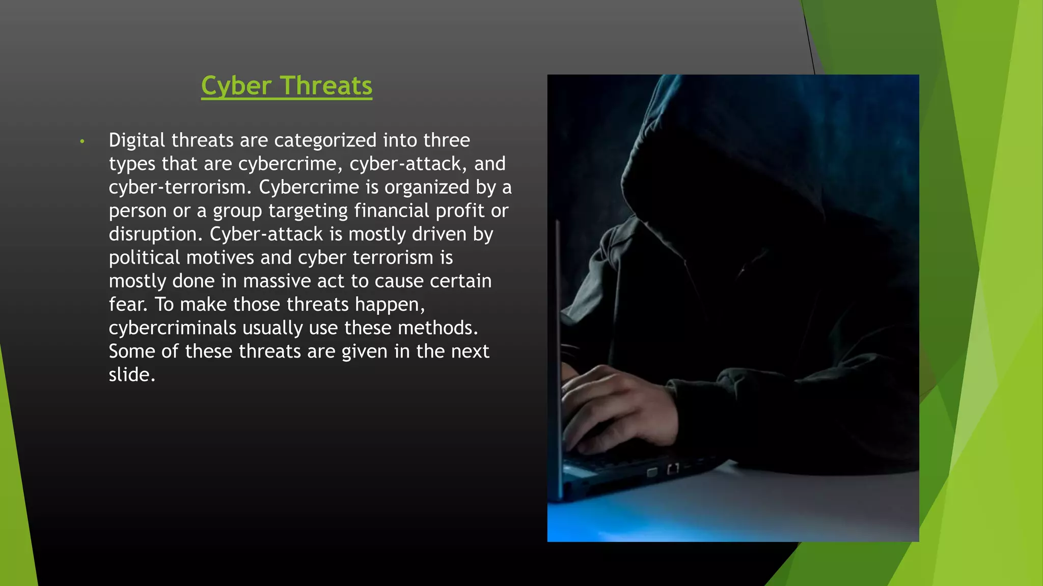 Cyber Threats
• Digital threats are categorized into three
types that are cybercrime, cyber-attack, and
cyber-terrorism. Cybercrime is organized by a
person or a group targeting financial profit or
disruption. Cyber-attack is mostly driven by
political motives and cyber terrorism is
mostly done in massive act to cause certain
fear. To make those threats happen,
cybercriminals usually use these methods.
Some of these threats are given in the next
slide.
 