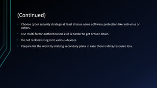 (Continued)
• Choose cyber security strategy at least choose some software protection like anti-virus or
others.
• Use multi-factor authentication as it is harder to get broken down.
• Do not recklessly log in to various devices.
• Prepare for the worst by making secondary plans in case there is data/resource loss.
 