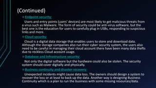 (Continued)
Endpoint security:
Users and entry points (users’ devices) are most likely to get malicious threats from
a virus such as Malware. The form of security could be anti-virus software, but the
best one is the education for users to carefully plug in USBs, responding to suspicious
links and more.
Cloud security:
Cloud is a digital data storage that enables users to store and download data.
Although the storage companies also run their cyber security system, the users also
need to be careful in managing their cloud account there have been many data thefts
due to reckless Cloud account usage.
Database and Infrastructure security:
Not only the digital software but the hardware could also be stolen. The security
system should cover digitally and physically.
Business continuity and disaster recovery:
Unexpected incidents might cause data loss. The owners should design a system to
recover the loss or at least to back up the data. Another way is designing Business
Continuity which is a plan to run the business with some missing resources/data.
 
