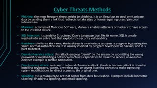 Cyber Threats Methods
• Phishing: the most frequent threat might be phishing. It is an illegal act to steal one’s private
data by sending them a link that redirects to fake sites or forms requiring users’ personal
information.
• Malware: acronym of Malicious Software, Malware enables attackers or hackers to have access
to the installed device.
• SQL Injection: it stands for Structured Query Language. Just like its name, SQL is a code
injected into an entry field that exploits the security vulnerability.
• Backdoor: similar to the name, the backdoor is a technique to access a program by passing the
‘main’ normal authentication. It is usually inserted by program developers or hackers, and it is
hard to detect.
• Denial-of-service attack: this attack employs ‘denial’ by the system by submitting the wrong
password or overloading a network/machine’s capabilities to make the service unavailable.
Another example is zombie computers.
• Direct-access attack: contrary to a denial-of-service attack, the direct-access attack is done by
installing keyloggers, worms, a wireless mic, or covert listening devices to make operating
system modifications for direct access to the original one.
• Spoofing: it is a masquerade act that comes from data falsification. Examples include biometric
spoofing, IP address spoofing, and email spoofing.
 