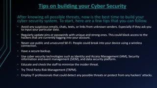 Tips on building your Cyber Security
After knowing all possible threats, now is the best time to build your
cyber security system. To start, here are a few tips that you can follow.
• Avoid any suspicious emails, chats, texts, or links from unknown senders. Especially if they ask you
to input your particular data.
• Regularly update pins or passwords with unique and strong ones. This could block access to the
hackers that are currently logging into your account.
• Never use public and unsecured Wi-Fi. People could break into your device using a wireless
connection.
• Have a secure backup.
• Use cyber security technologies such as Identity and Access Management (IAM), Security
information and event management (SIEM), and data security platform.
• Educate and check the staff to minimize the insider threat.
• Try Third-Party Risk Management (TRPM).
• Employ IT professionals that could detect any possible threats or protect from any hackers’ attacks.
 