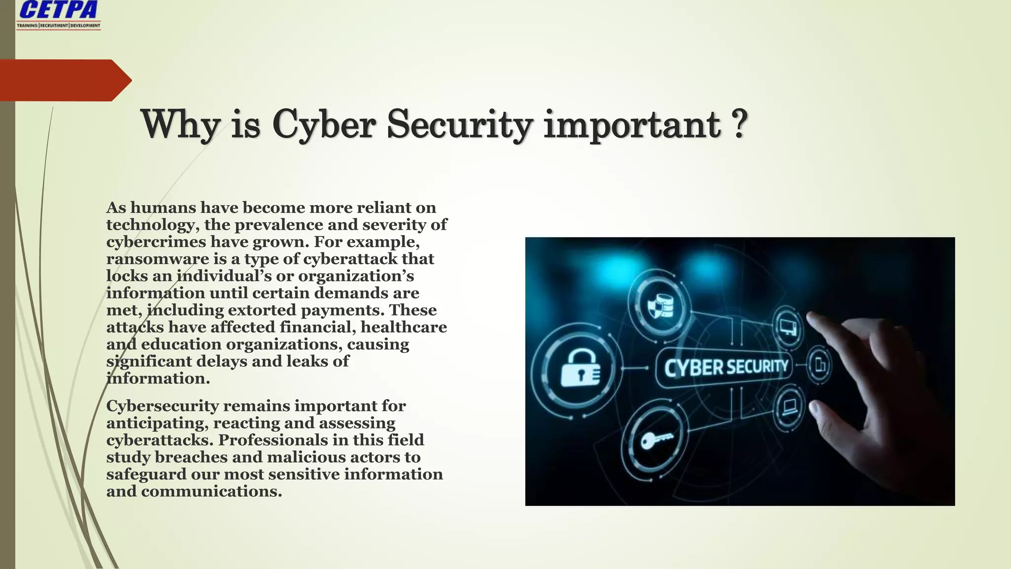 Why is Cyber Security important ?
As humans have become more reliant on
technology, the prevalence and severity of
cybercrimes have grown. For example,
ransomware is a type of cyberattack that
locks an individual’s or organization’s
information until certain demands are
met, including extorted payments. These
attacks have affected financial, healthcare
and education organizations, causing
significant delays and leaks of
information.
Cybersecurity remains important for
anticipating, reacting and assessing
cyberattacks. Professionals in this field
study breaches and malicious actors to
safeguard our most sensitive information
and communications.
 