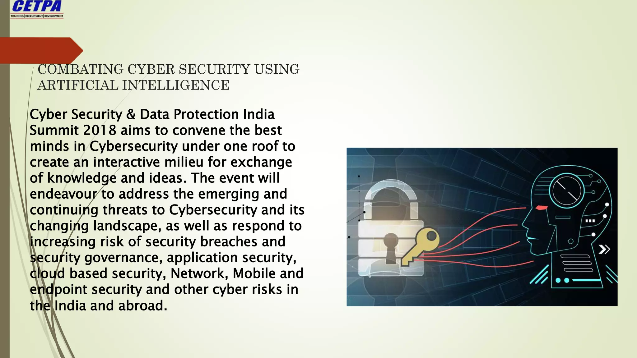 COMBATING CYBER SECURITY USING
ARTIFICIAL INTELLIGENCE
Cyber Security & Data Protection India
Summit 2018 aims to convene the best
minds in Cybersecurity under one roof to
create an interactive milieu for exchange
of knowledge and ideas. The event will
endeavour to address the emerging and
continuing threats to Cybersecurity and its
changing landscape, as well as respond to
increasing risk of security breaches and
security governance, application security,
cloud based security, Network, Mobile and
endpoint security and other cyber risks in
the India and abroad.
 