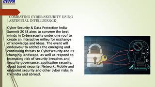 COMBATING CYBER SECURITY USING
ARTIFICIAL INTELLIGENCE
Cyber Security & Data Protection India
Summit 2018 aims to convene the best
minds in Cybersecurity under one roof to
create an interactive milieu for exchange
of knowledge and ideas. The event will
endeavour to address the emerging and
continuing threats to Cybersecurity and its
changing landscape, as well as respond to
increasing risk of security breaches and
security governance, application security,
cloud based security, Network, Mobile and
endpoint security and other cyber risks in
the India and abroad.
 
