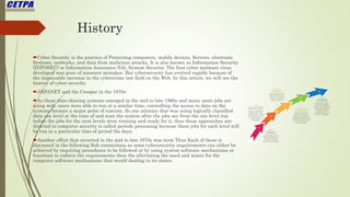 History
Cyber Security is the practice of Protecting computers, mobile devices, Servers, electronic
Systems, networks, and data from malicious attacks. It is also known as Information Security
(INFOSEC) or Information Assurance (IA), System Security. The first cyber malware virus
developed was pure of innocent mistakes. But cybersecurity has evolved rapidly because of
the impeccable increase in the cybercrime law field on the Web. In this article, we will see the
history of cyber security.
ARPANET and the Creeper in the 1970s:
As these time-sharing systems emerged in the mid to late 1960s and many more jobs are
using web, users were able to run at a similar time, controlling the access to data on the
systems became a major point of concern. So one solution that was using logically classified
data one level at the time of and scan the system after the jobs are from the one level run
before the jobs for the next levels were running and ready for it, thus these approaches are
directed to computer security is called periods processing because these jobs for each level will
be run in a particular time of period the days.
Another effort that occurred in the mid to late 1970s was term Thus Each of these is
discussed in the following Sub connections as some cybersecurity requirements can either be
achieved by requiring procedures to be followed or by using system software mechanisms or
functions to enforce the requirements then the alleviating the need and wants for the
computer software mechanisms that would dealing to its states.
 