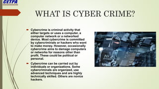 WHAT IS CYBER CRIME?
 Cybercrime is criminal activity that
either targets or uses a computer, a
computer network or a networked
device. Most cybercrime is committed
by cybercriminals or hackers who want
to make money. However, occasionally
cybercrime aims to damage computers
or networks for reasons other than
profit. These could be political or
personal.
 Cybercrime can be carried out by
individuals or organizations. Some
cybercriminals are organized, use
advanced techniques and are highly
technically skilled. Others are novice
hackers.
 