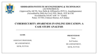 CYBERSECURITY AWARENESS IN ONLINE EDUCATION: A
CASE STUDY ANALYSIS
SIDDHARTH INSTITUTE OF ENGINEERING & TECHNOLOGY
(AUTONOMOUS)
(Approved by AICTE, New Delhi & Affiliated to JNTUA, Ananthapuramu)
(Accredited by NBA for Civil, EEE, Mech., ECE & CSE
Accredited by NAAC with ‘A+’ Grade)
Puttur -517583, Chittoor District, A.P. (India)
GUIDE
ASSISTANT PROFESSOR,
MCA DEPARTMENT,
SIETK, PUTTUR
PRESENTED BY
Name,
Roll Number,
MCA DEPARTMENT,
SIETK, PUTTUR
 