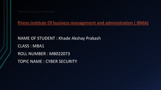 Network security and database.
Pirens Institute Of business management and administration ( IBMA)
NAME OF STUDENT : Khade Akshay Prakash
CLASS : MBA1
ROLL NUMBER : MB022073
TOPIC NAME : CYBER SECURITY
 