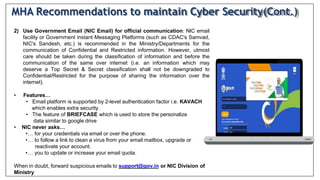 2) Use Government Email (NIC Email) for official communication: NlC email
facility or Government instant Messaging Platforms (such as CDAC's Samvad,
NIC's Sandesh, etc.) is recommended in the Ministry/Departments for the
communication of Confidential and Restricted information. However, utmost
care should be taken during the classification of information and before the
communication of the same over internet (i.e. an information which may
deserve a Top Secret & Secret classification shall not be downgraded to
Confidential/Restricted for the purpose of sharing the information over the
internet).
• Features…
• Email platform is supported by 2-level authentication factor i.e. KAVACH
which enables extra security.
• The feature of BRIEFCASE which is used to store the personalize
data similar to google drive
• NIC never asks…
•… for your credentials via email or over the phone.
•… to follow a link to clean a virus from your email mailbox, upgrade or
reactivate your account.
•… you to update or increase your email quota.
When in doubt, forward suspicious emails to support@gov.in or NIC Division of
Ministry
MHA Recommendations to maintain Cyber Security(Cont.)
 