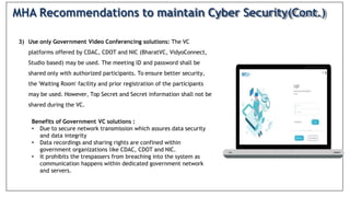 3) Use only Government Video Conferencing solutions: The VC
platforms offered by CDAC, CDOT and NIC (BharatVC, VidyoConnect,
Studio based) may be used. The meeting lD and password shall be
shared only with authorized participants. To ensure better security,
the 'Waiting Room' facility and prior registration of the participants
may be used. However, Top Secret and Secret information shall not be
shared during the VC.
Benefits of Government VC solutions :
• Due to secure network transmission which assures data security
and data integrity
• Data recordings and sharing rights are confined within
government organizations like CDAC, CDOT and NIC.
• It prohibits the trespassers from breaching into the system as
communication happens within dedicated government network
and servers.
MHA Recommendations to maintain Cyber Security(Cont.)
 