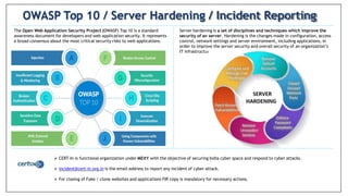 The Open Web Application Security Project (OWASP) Top 10 is a standard
awareness document for developers and web application security. It represents
a broad consensus about the most critical security risks to web applications.
OWASP Top 10 / Server Hardening / Incident Reporting
Server hardening is a set of disciplines and techniques which improve the
security of an server. Hardening is the changes made in configuration, access
control, network settings and server environment, including applications, in
order to improve the server security and overall security of an organization’s
IT infrastructure.
 CERT-In is functional organization under MEitY with the objective of securing India cyber space and respond to cyber attacks.
 incident@cert-in.org.in is the email address to report any incident of cyber attack.
 For closing of Fake / clone websites and applications FIR copy is mandatory for necessary actions.
 