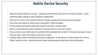 • Keep your device software up to date – unpatched software leaves your device vulnerable to attack. Install
operating system updates as well as updates to applications.
• Have anti-virus and/or anti-malware software installed, enabled and set to automatically update.
• Never leave your laptop or mobile device unattended. Thefts do happen.
• Encrypt laptops and external media that contains restricted or sensitive data.
• Make sure you backup your data frequently in case your device is ever lost or stolen.
• Ensure access to your mobile device is protected with a passcode and use built-in encryption settings to ensure
that your data is safe if your device is ever lost or stolen.
• Consider using a remote tracking/wipe function if supported. For iOS devices, iCloud provides the “Find my
iPhone” service for free. Android and other mobile operating systems also have similar functionality.
Mobile Device Security
 