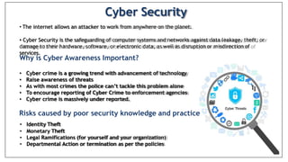 Cyber Security
• The internet allows an attacker to work from anywhere on the planet.
• Cyber Security is the safeguarding of computer systems and networks against data leakage, theft, or
damage to their hardware, software, or electronic data, as well as disruption or misdirection of
services.
Why is Cyber Awareness Important?
• Cyber crime is a growing trend with advancement of technology
• Raise awareness of threats
• As with most crimes the police can’t tackle this problem alone
• To encourage reporting of Cyber Crime to enforcement agencies
• Cyber crime is massively under reported.
Risks caused by poor security knowledge and practice
• Identity Theft
• Monetary Theft
• Legal Ramifications (for yourself and your organization)
• Departmental Action or termination as per the policies
 