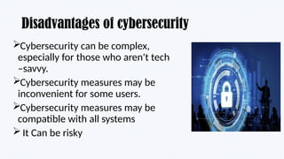 Disadvantages of cybersecurity
Cybersecurity can be complex,
especially for those who aren't tech
–savvy.
Cybersecurity measures may be
inconvenient for some users.
Cybersecurity measures may be
compatible with all systems
It Can be risky
 