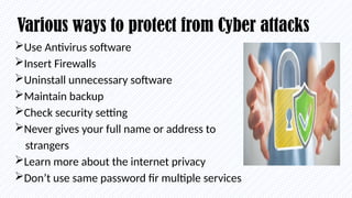 Various ways to protect from Cyber attacks
Use Antivirus software
Insert Firewalls
Uninstall unnecessary software
Maintain backup
Check security setting
Never gives your full name or address to
strangers
Learn more about the internet privacy
Don’t use same password fir multiple services
 