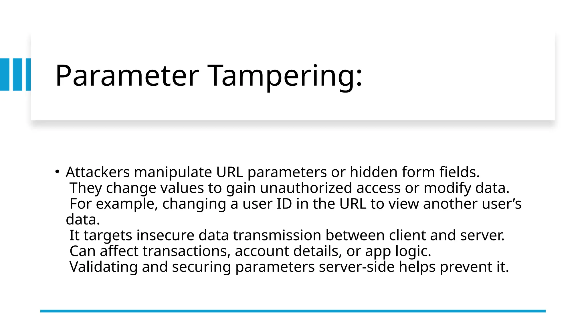 Parameter Tampering:
• Attackers manipulate URL parameters or hidden form fields.
They change values to gain unauthorized access or modify data.
For example, changing a user ID in the URL to view another user’s
data.
It targets insecure data transmission between client and server.
Can affect transactions, account details, or app logic.
Validating and securing parameters server-side helps prevent it.
 