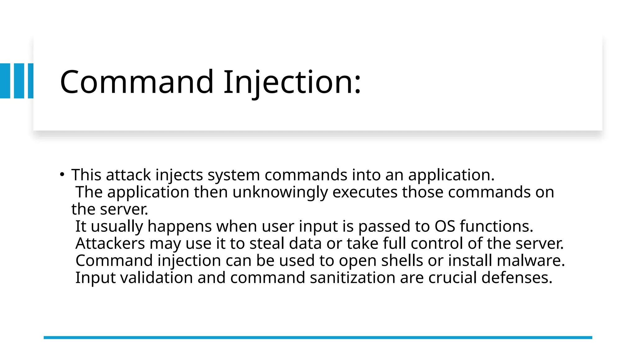 Command Injection:
• This attack injects system commands into an application.
The application then unknowingly executes those commands on
the server.
It usually happens when user input is passed to OS functions.
Attackers may use it to steal data or take full control of the server.
Command injection can be used to open shells or install malware.
Input validation and command sanitization are crucial defenses.
 