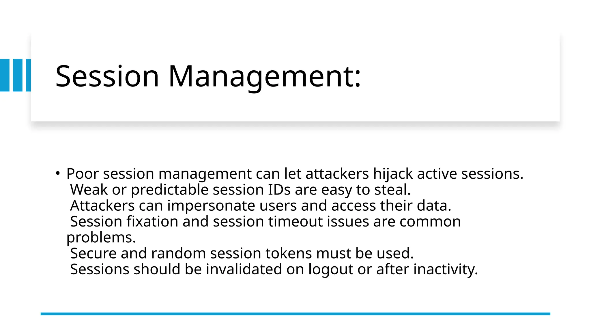 Session Management:
• Poor session management can let attackers hijack active sessions.
Weak or predictable session IDs are easy to steal.
Attackers can impersonate users and access their data.
Session fixation and session timeout issues are common
problems.
Secure and random session tokens must be used.
Sessions should be invalidated on logout or after inactivity.
 