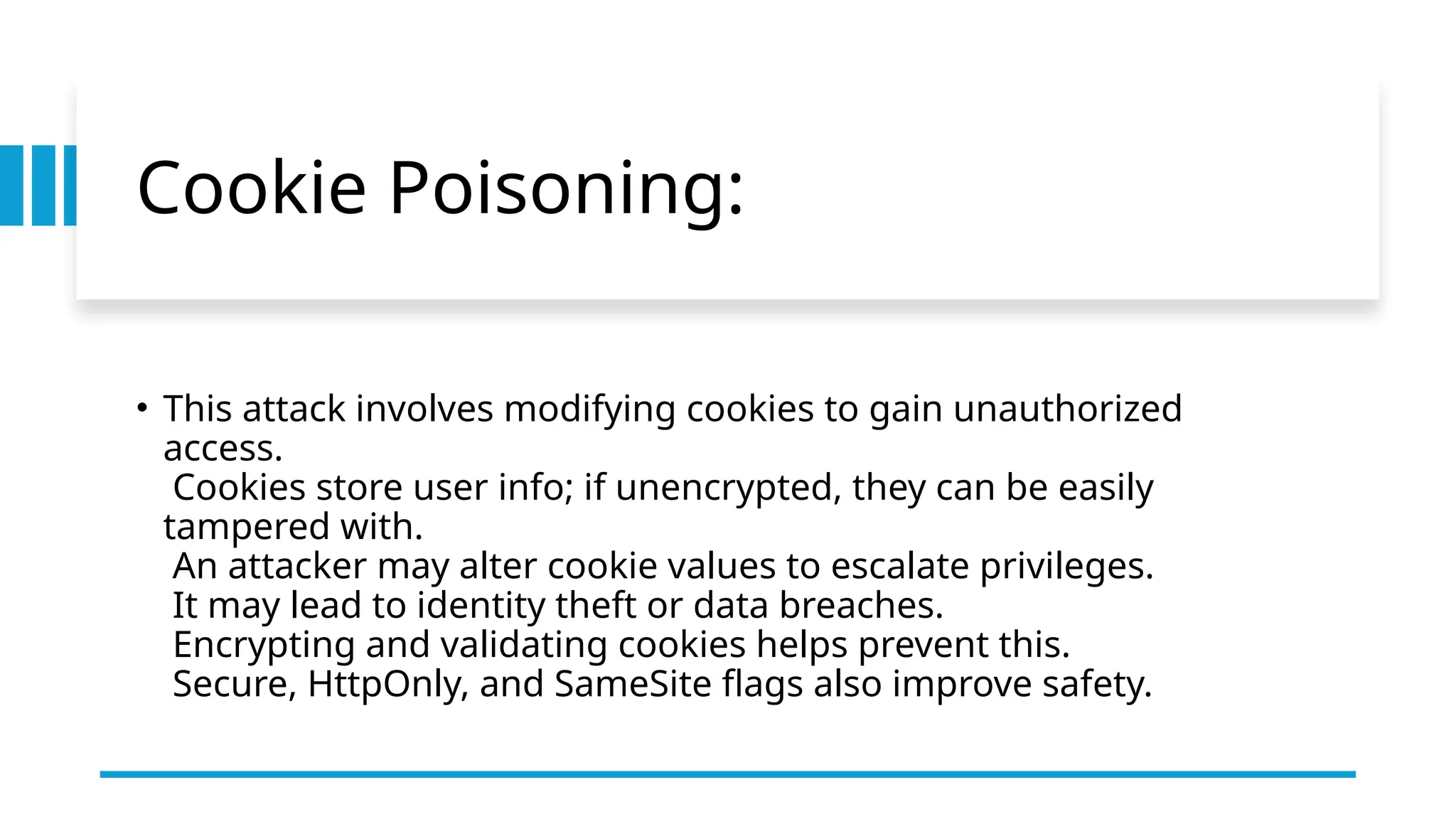 Cookie Poisoning:
• This attack involves modifying cookies to gain unauthorized
access.
Cookies store user info; if unencrypted, they can be easily
tampered with.
An attacker may alter cookie values to escalate privileges.
It may lead to identity theft or data breaches.
Encrypting and validating cookies helps prevent this.
Secure, HttpOnly, and SameSite flags also improve safety.
 