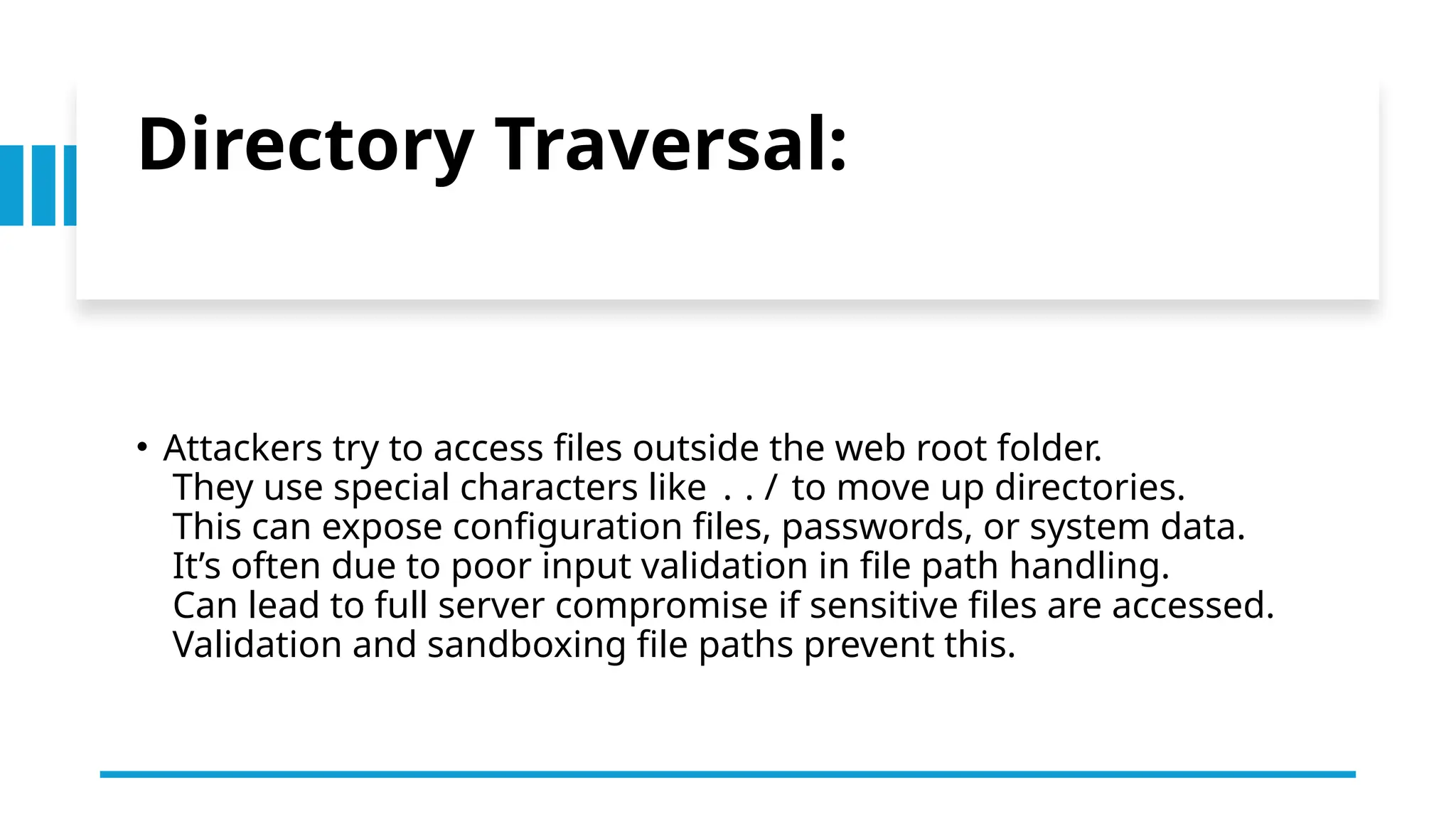 Directory Traversal:
• Attackers try to access files outside the web root folder.
They use special characters like ../ to move up directories.
This can expose configuration files, passwords, or system data.
It’s often due to poor input validation in file path handling.
Can lead to full server compromise if sensitive files are accessed.
Validation and sandboxing file paths prevent this.
 