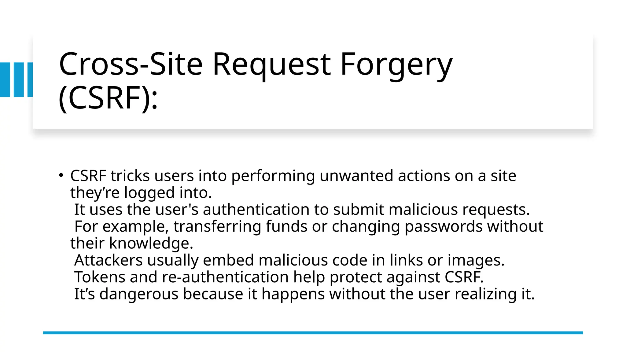 Cross-Site Request Forgery
(CSRF):
• CSRF tricks users into performing unwanted actions on a site
they’re logged into.
It uses the user's authentication to submit malicious requests.
For example, transferring funds or changing passwords without
their knowledge.
Attackers usually embed malicious code in links or images.
Tokens and re-authentication help protect against CSRF.
It’s dangerous because it happens without the user realizing it.
 