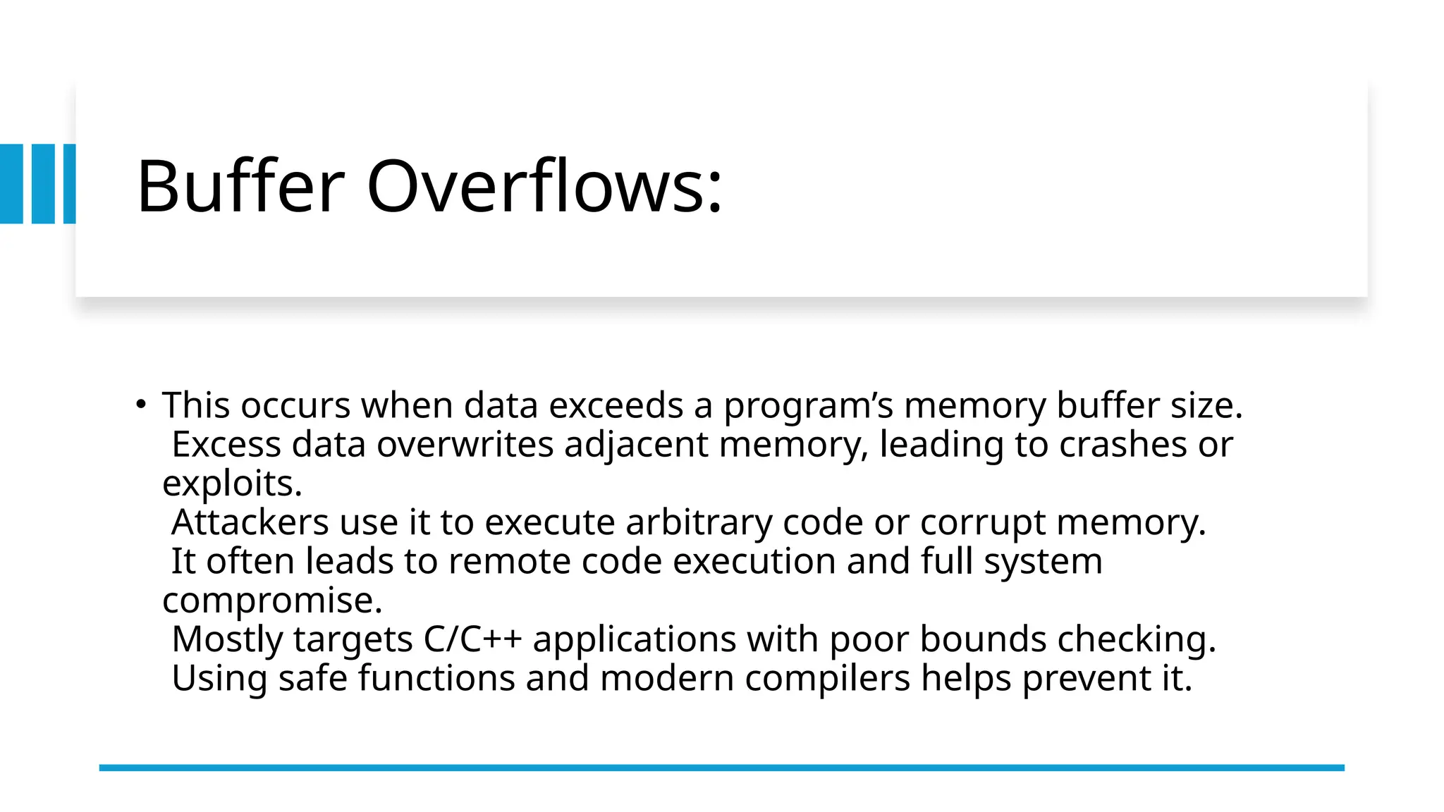 Buffer Overflows:
• This occurs when data exceeds a program’s memory buffer size.
Excess data overwrites adjacent memory, leading to crashes or
exploits.
Attackers use it to execute arbitrary code or corrupt memory.
It often leads to remote code execution and full system
compromise.
Mostly targets C/C++ applications with poor bounds checking.
Using safe functions and modern compilers helps prevent it.
 