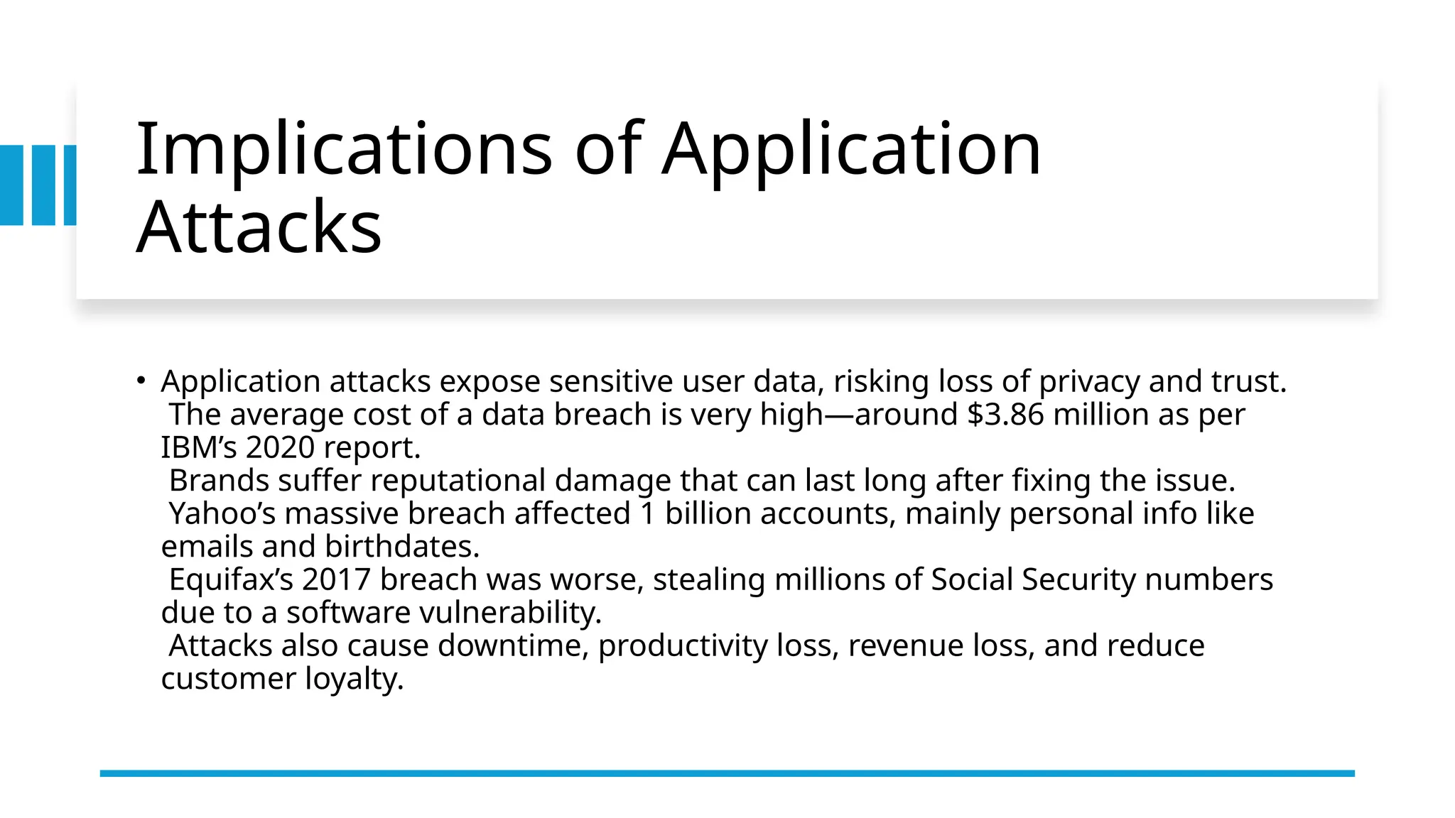 Implications of Application
Attacks
• Application attacks expose sensitive user data, risking loss of privacy and trust.
The average cost of a data breach is very high—around $3.86 million as per
IBM’s 2020 report.
Brands suffer reputational damage that can last long after fixing the issue.
Yahoo’s massive breach affected 1 billion accounts, mainly personal info like
emails and birthdates.
Equifax’s 2017 breach was worse, stealing millions of Social Security numbers
due to a software vulnerability.
Attacks also cause downtime, productivity loss, revenue loss, and reduce
customer loyalty.
 