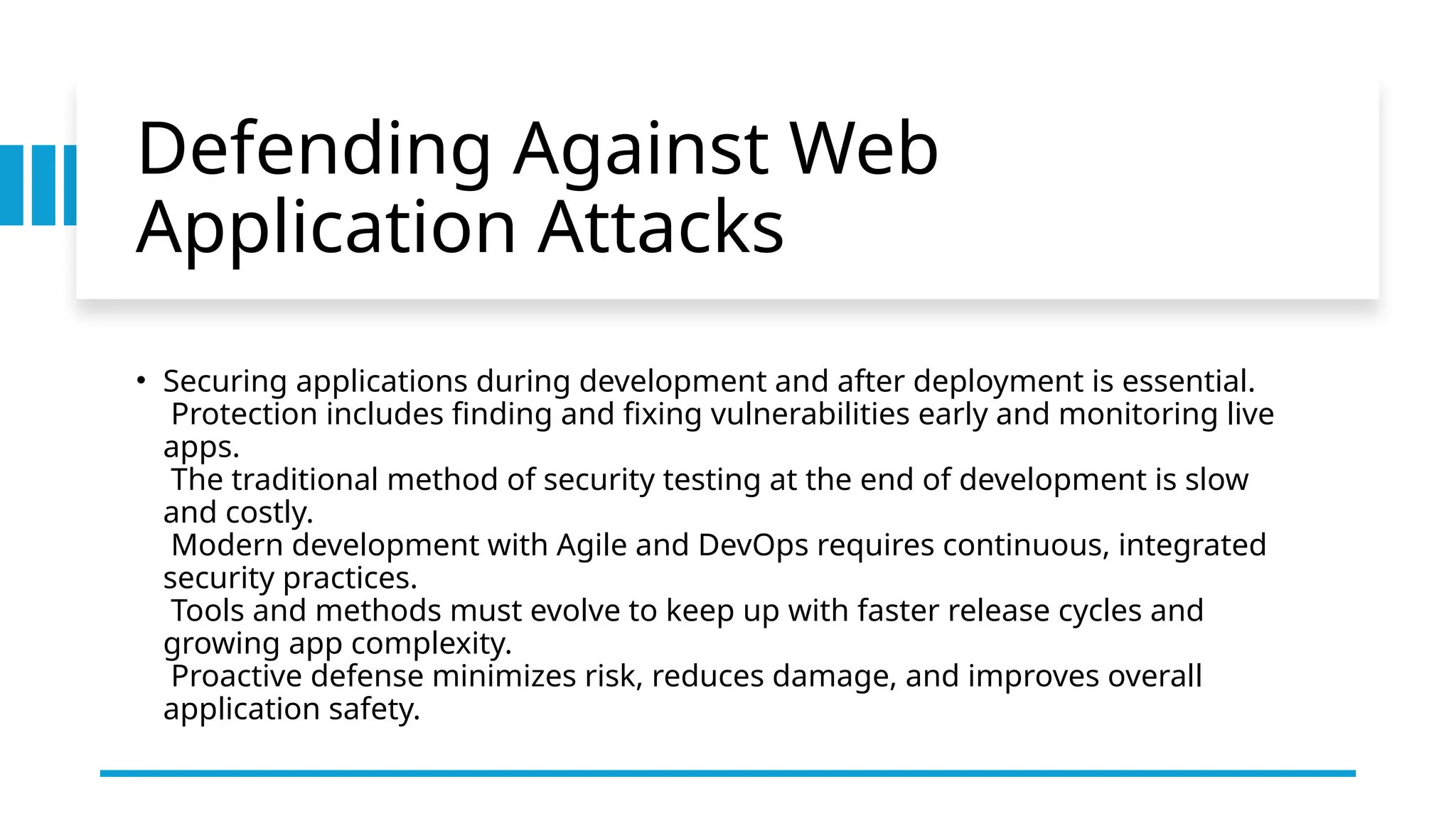 Defending Against Web
Application Attacks
• Securing applications during development and after deployment is essential.
Protection includes finding and fixing vulnerabilities early and monitoring live
apps.
The traditional method of security testing at the end of development is slow
and costly.
Modern development with Agile and DevOps requires continuous, integrated
security practices.
Tools and methods must evolve to keep up with faster release cycles and
growing app complexity.
Proactive defense minimizes risk, reduces damage, and improves overall
application safety.
 