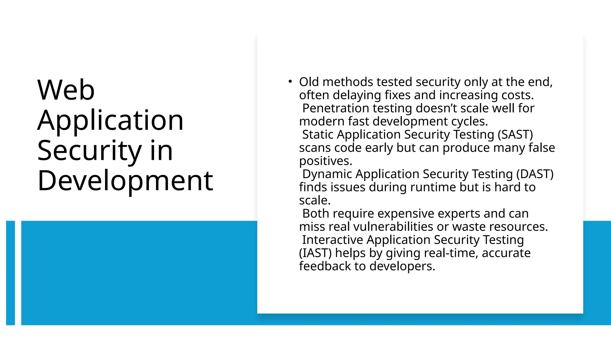 Web
Application
Security in
Development
• Old methods tested security only at the end,
often delaying fixes and increasing costs.
Penetration testing doesn’t scale well for
modern fast development cycles.
Static Application Security Testing (SAST)
scans code early but can produce many false
positives.
Dynamic Application Security Testing (DAST)
finds issues during runtime but is hard to
scale.
Both require expensive experts and can
miss real vulnerabilities or waste resources.
Interactive Application Security Testing
(IAST) helps by giving real-time, accurate
feedback to developers.
 