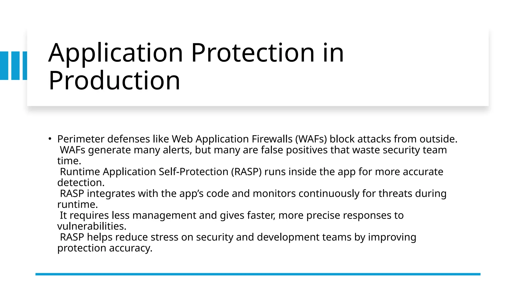 Application Protection in
Production
• Perimeter defenses like Web Application Firewalls (WAFs) block attacks from outside.
WAFs generate many alerts, but many are false positives that waste security team
time.
Runtime Application Self-Protection (RASP) runs inside the app for more accurate
detection.
RASP integrates with the app’s code and monitors continuously for threats during
runtime.
It requires less management and gives faster, more precise responses to
vulnerabilities.
RASP helps reduce stress on security and development teams by improving
protection accuracy.
 