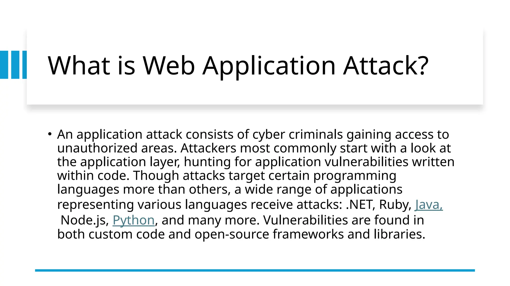 What is Web Application Attack?
• An application attack consists of cyber criminals gaining access to
unauthorized areas. Attackers most commonly start with a look at
the application layer, hunting for application vulnerabilities written
within code. Though attacks target certain programming
languages more than others, a wide range of applications
representing various languages receive attacks: .NET, Ruby, Java,
Node.js, Python, and many more. Vulnerabilities are found in
both custom code and open-source frameworks and libraries.
 