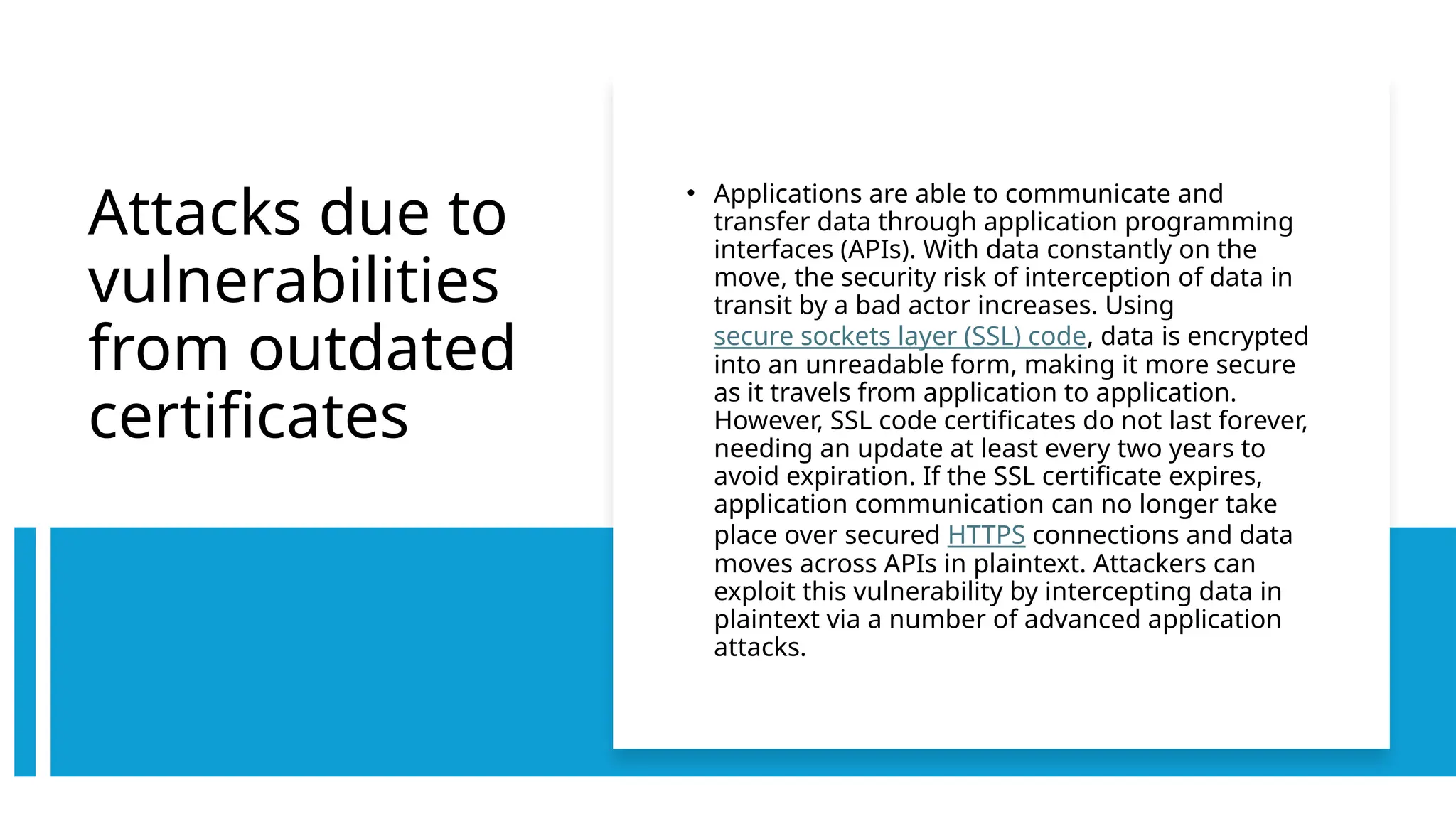 Attacks due to
vulnerabilities
from outdated
certificates
• Applications are able to communicate and
transfer data through application programming
interfaces (APIs). With data constantly on the
move, the security risk of interception of data in
transit by a bad actor increases. Using
secure sockets layer (SSL) code, data is encrypted
into an unreadable form, making it more secure
as it travels from application to application.
However, SSL code certificates do not last forever,
needing an update at least every two years to
avoid expiration. If the SSL certificate expires,
application communication can no longer take
place over secured HTTPS connections and data
moves across APIs in plaintext. Attackers can
exploit this vulnerability by intercepting data in
plaintext via a number of advanced application
attacks.
 