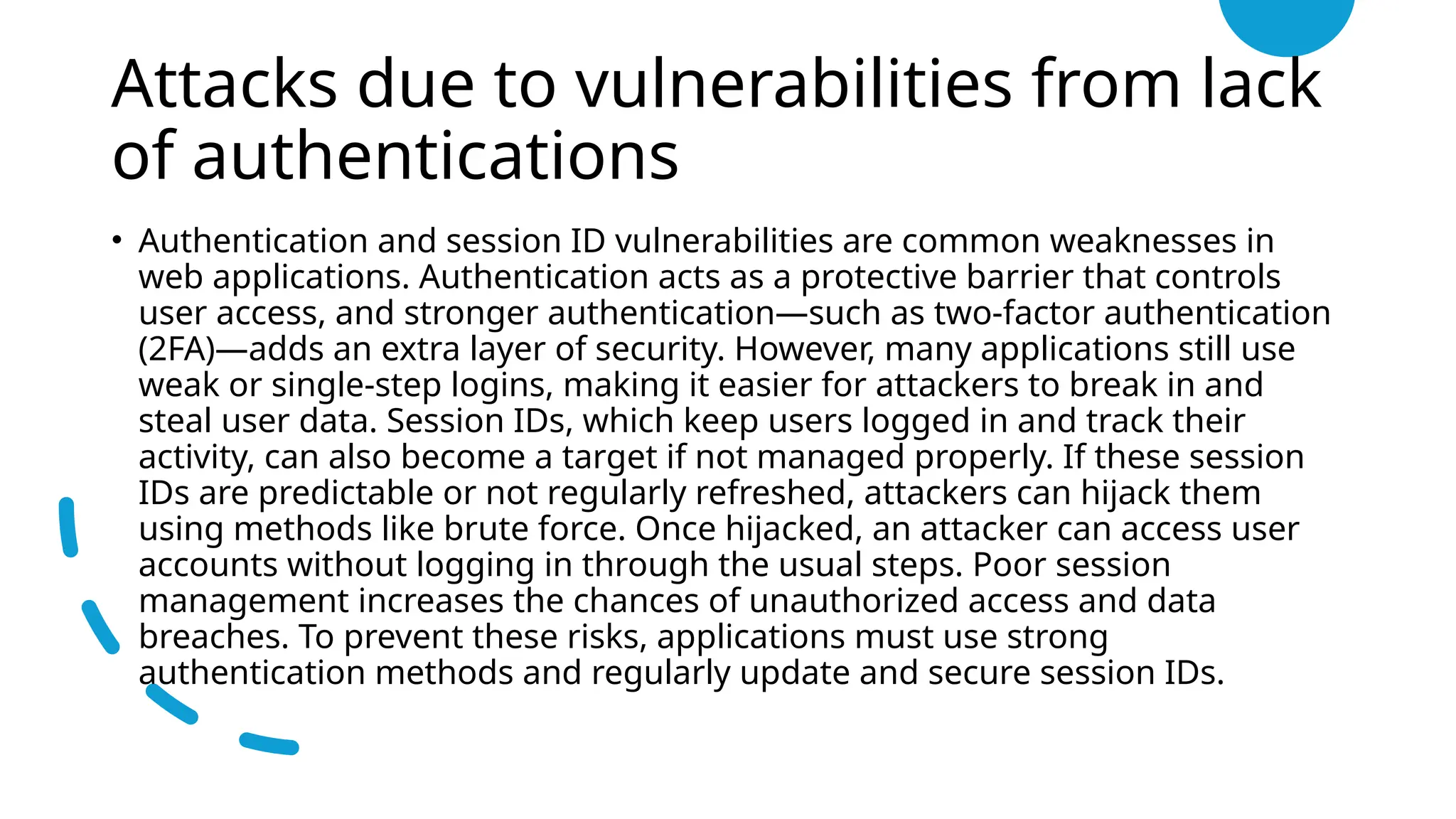 Attacks due to vulnerabilities from lack
of authentications
• Authentication and session ID vulnerabilities are common weaknesses in
web applications. Authentication acts as a protective barrier that controls
user access, and stronger authentication—such as two-factor authentication
(2FA)—adds an extra layer of security. However, many applications still use
weak or single-step logins, making it easier for attackers to break in and
steal user data. Session IDs, which keep users logged in and track their
activity, can also become a target if not managed properly. If these session
IDs are predictable or not regularly refreshed, attackers can hijack them
using methods like brute force. Once hijacked, an attacker can access user
accounts without logging in through the usual steps. Poor session
management increases the chances of unauthorized access and data
breaches. To prevent these risks, applications must use strong
authentication methods and regularly update and secure session IDs.
 