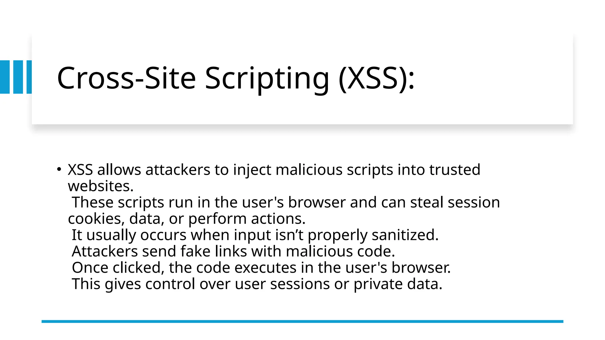 Cross-Site Scripting (XSS):
• XSS allows attackers to inject malicious scripts into trusted
websites.
These scripts run in the user's browser and can steal session
cookies, data, or perform actions.
It usually occurs when input isn’t properly sanitized.
Attackers send fake links with malicious code.
Once clicked, the code executes in the user's browser.
This gives control over user sessions or private data.
 
