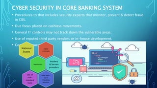 CYBER SECURITY IN CORE BANKING SYSTEM
• Procedures to that includes security experts that monitor, prevent & detect fraud
in CBS.
• Due focus placed on cashless movements.
• General IT controls may not track down the vulnerable areas.
• Use of reputed third party vendors or in-house development.
• Common sources:
Cyber
criminals
National
States
Hacktivists
Insiders
& Service
providers
Poor back-
up or
Clouding
services
Use of
sub-
standard
tools
 