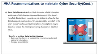 4) Avoid Digital Assistant devices: While discussing official information
avoid usage of digital assistant devices like Amazon's Echo, Apple's
HomePod, Google Home, etc. and may not be kept in office. Further,
Digital Assistants (such as Alexa, Siri, etc.) should be turned off in the
smart phones/watches used by the employee. Smart phones may be
deposited outside the meeting room during discussion on classified
issues.
Benefits of avoiding digital assistant devices:
• Decrease the chances of incident that results in unauthorized
access to information.
• Increase accountability
MHA Recommendations to maintain Cyber Security(Cont.)
 