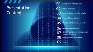 Causes of concern
Common Causes of Cyber attacks
Types of Cyber Attacks
OWASP Top 10 / Server Hardening /
Incident Reporting
Violation of Information Security
01
02
Introduction Cyber Security
Presentation
Contents
MHA Recommendations
News
03
04
05
06
07
08
09
Cyber Security Dos and Don’t
 